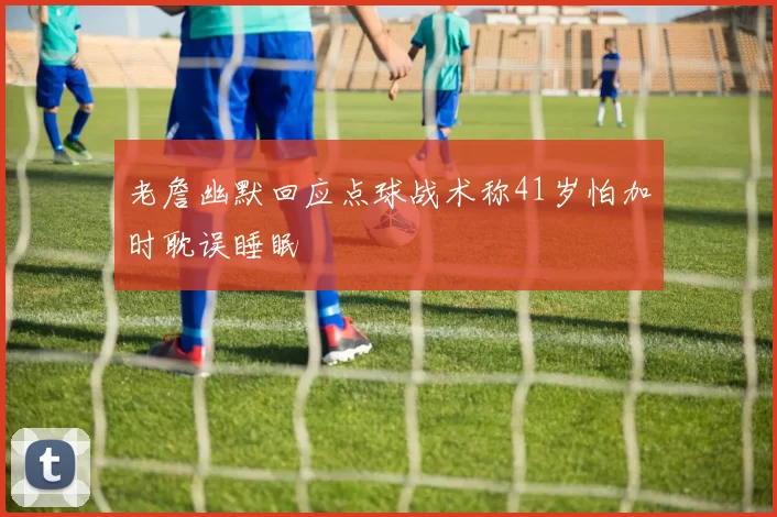 老詹幽默回应点球战术称41岁怕加时耽误睡眠