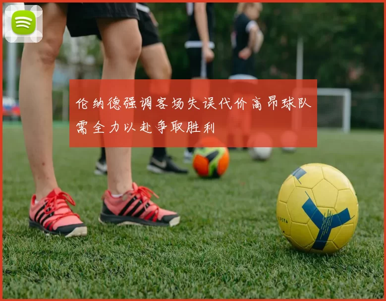 伦纳德强调客场失误代价高昂球队需全力以赴争取胜利