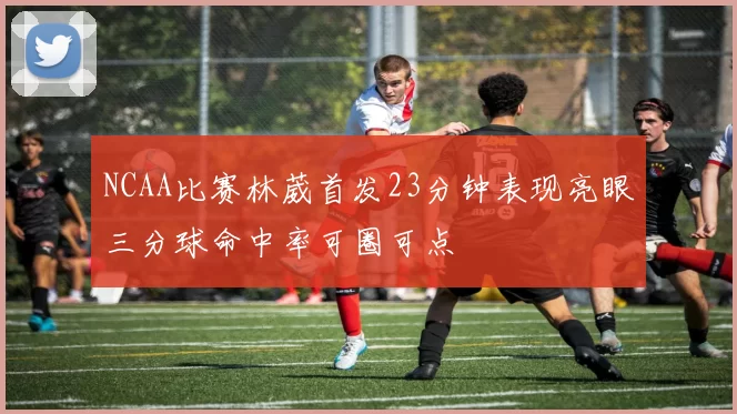 NCAA比赛林葳首发23分钟表现亮眼三分球命中率可圈可点