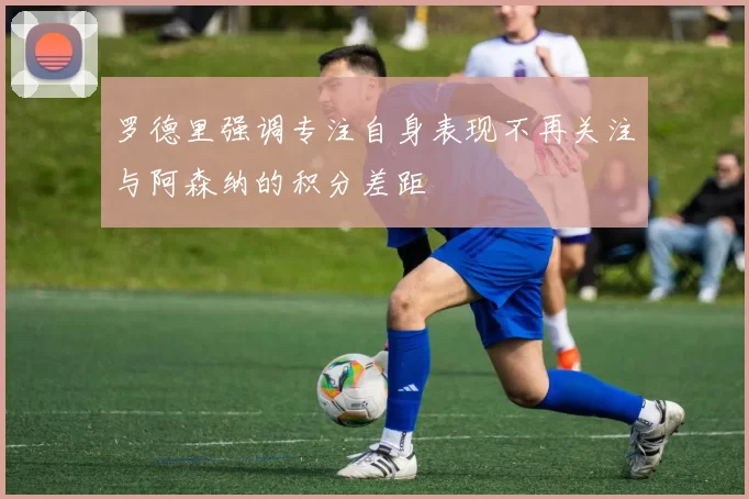 罗德里强调专注自身表现不再关注与阿森纳的积分差距