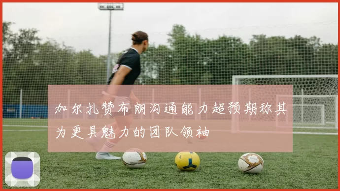加尔扎赞布朗沟通能力超预期称其为更具魅力的团队领袖