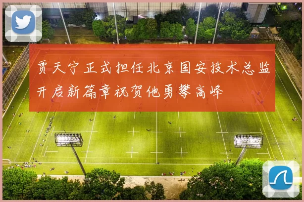 贾天宁正式担任北京国安技术总监开启新篇章祝贺他勇攀高峰