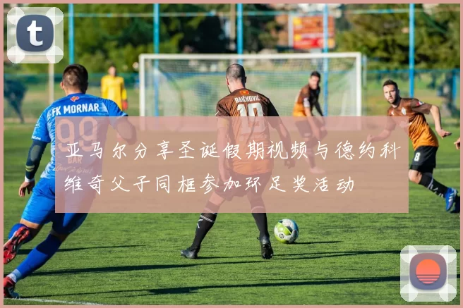 亚马尔分享圣诞假期视频与德约科维奇父子同框参加环足奖活动